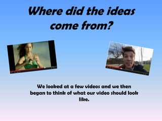 Where did the ideas
come from?

We looked at a few videos and we then
began to think of what our video should look
like.

 