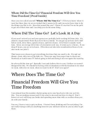 Where Did the Time Go? Financial Freedom Will Give You
Time Freedom! (Proof Inside)
Have you ever asked yourself "Where Did The Time Go"? I'll bet you know where it
went but these days we are so rushed that it seems to fly and you never have time to do
the things you like to do. Does that sound like you? I know it's me but I'm on the path
to get out of that state and I can help you do the same thing.


Where Did The Time Go? Let's Look At A Day
If you aren't retired you and your spouse are probably both working full time jobs. It's
almost a requirement these days if you have a family. So you get up an hour and a half
before work, drive there, spend 9 hours, and drive home. All of that I consider work
time. Given an average drive time of at minutes each way, it totals up to 11 hours. If you
sleep 8 hours, you are at 19 hours. (This does not take into consideration those of you
who work two jobs!!)

That leaves you 5 hours to get everything else done that you need to do. Fix and eat
dinner, clean, take care of the kids, etc. Then you may have some time to check out
Facebook or watch some TV before going to bed and doing it all over again the next day.

So where did the time go? Basically I not only believe this is a rut, I believe we weren't
designed for this. We should be having a life of abundance with the freedom to do what
we want, with who we want, when we want to do it? Don't you agree?


Where Does The Time Go?
Financial Freedom Will Give You
Time Freedom
I can almost hear the monkey chatter going on in your head as to why you can't do
this. You are making excuses and if you want to succeed you have to stop it! Don't
listen to it as it will keep you broke and spending more time with co-workers than you
do with your family.

You see, I have a way to get you there. I haven't been drinking and I'm not joking. I'm
not really trying to sell you anything however you will have invest in you in order to get
there.
 