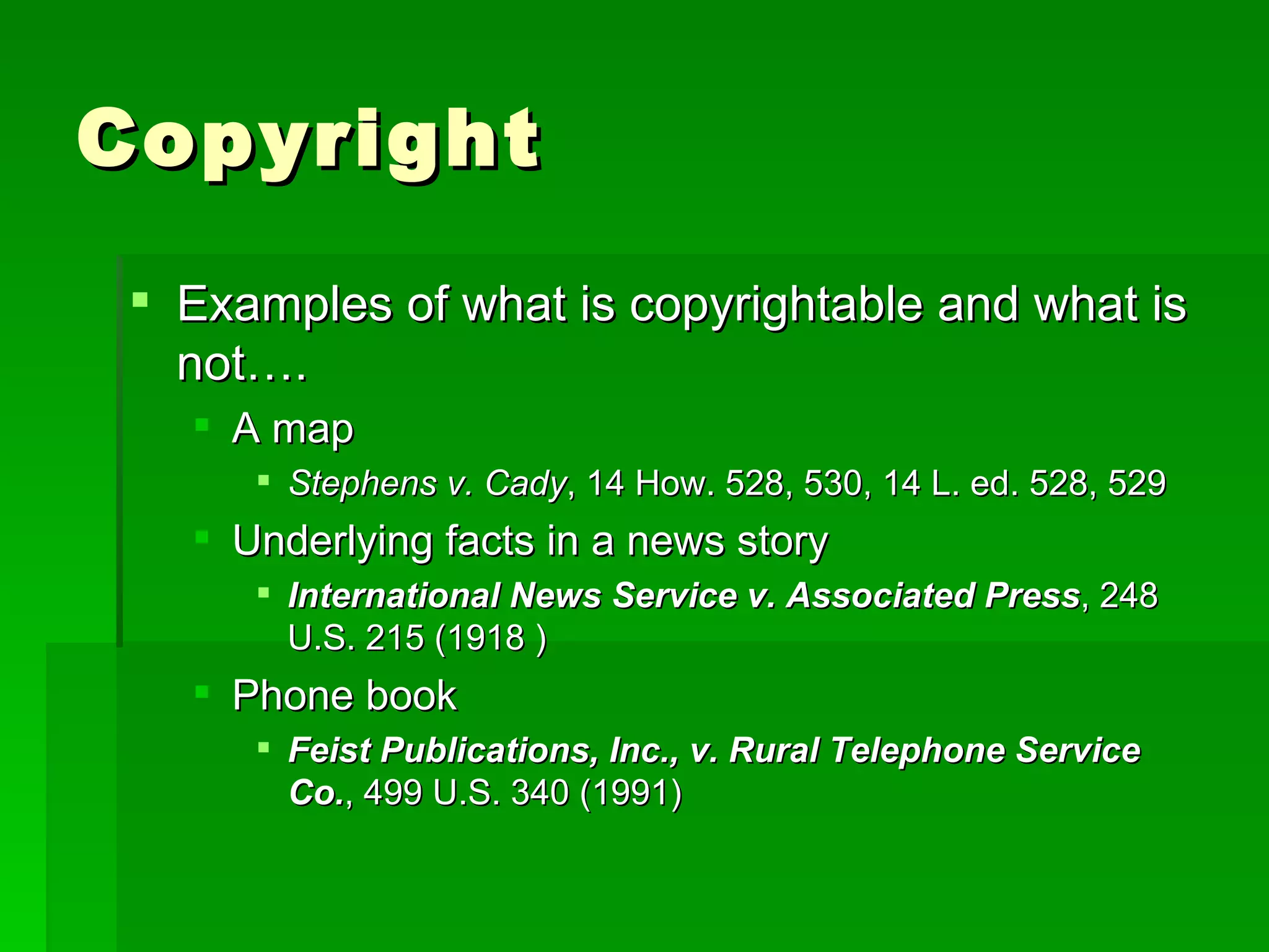 Copyright Examples of what is copyrightable and what is not….  A map Stephens v. Cady , 14 How. 528, 530, 14 L. ed. 528, 529  Underlying facts in a news story International News Service v. Associated Press , 248 U.S. 215 (1918 ) Phone book Feist Publications, Inc., v. Rural Telephone Service Co. , 499 U.S. 340 (1991)  