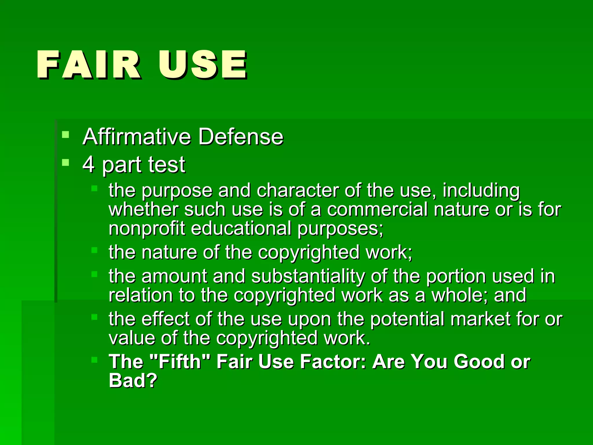 FAIR USE  Affirmative Defense 4 part test the purpose and character of the use, including whether such use is of a commercial nature or is for nonprofit educational purposes; the nature of the copyrighted work; the amount and substantiality of the portion used in relation to the copyrighted work as a whole; and the effect of the use upon the potential market for or value of the copyrighted work. The "Fifth" Fair Use Factor: Are You Good or Bad?   
