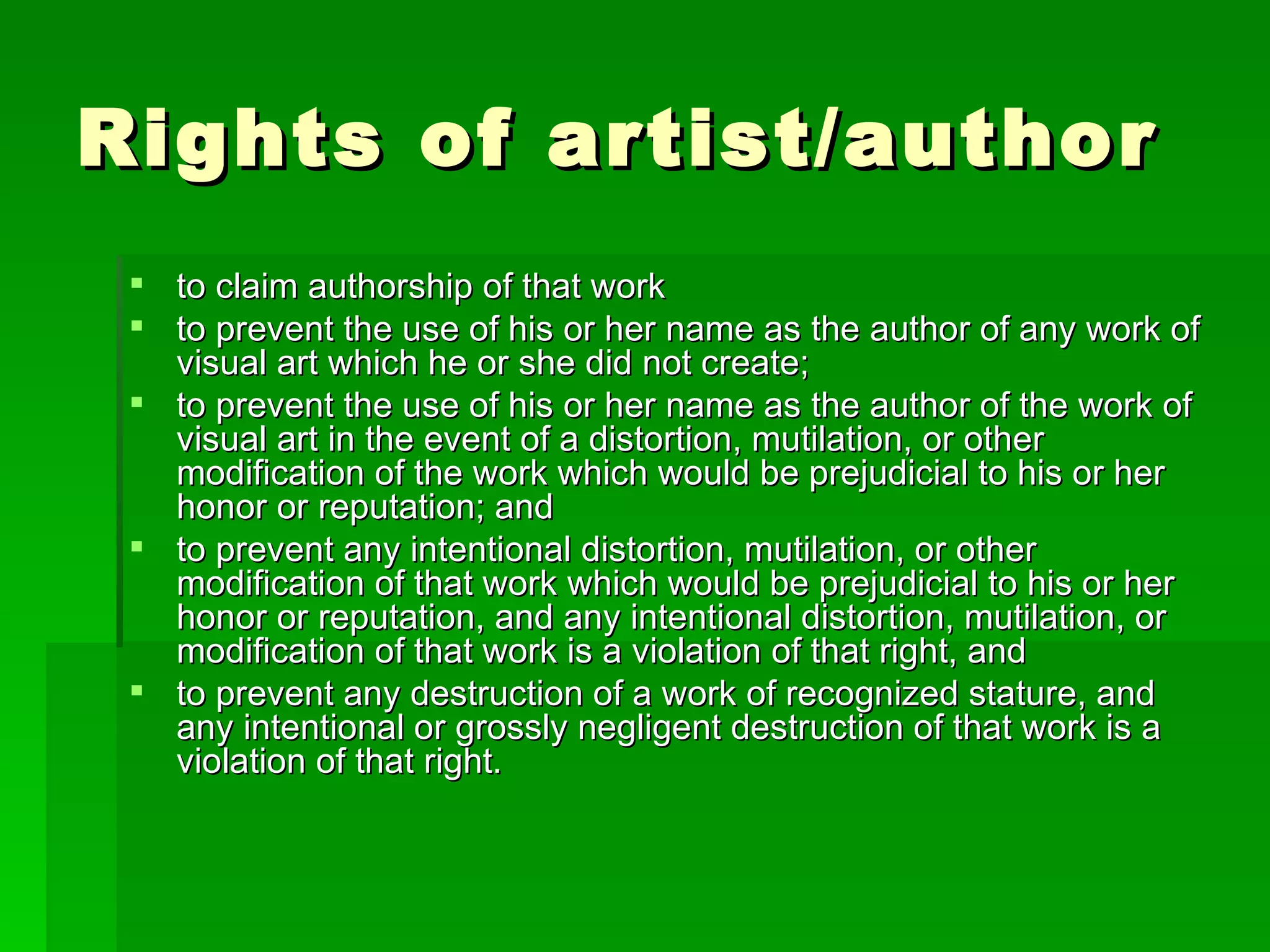 Rights of artist/author  to claim authorship of that work to prevent the use of his or her name as the author of any work of visual art which he or she did not create; to prevent the use of his or her name as the author of the work of visual art in the event of a distortion, mutilation, or other modification of the work which would be prejudicial to his or her honor or reputation; and to prevent any intentional distortion, mutilation, or other modification of that work which would be prejudicial to his or her honor or reputation, and any intentional distortion, mutilation, or modification of that work is a violation of that right, and to prevent any destruction of a work of recognized stature, and any intentional or grossly negligent destruction of that work is a violation of that right. 