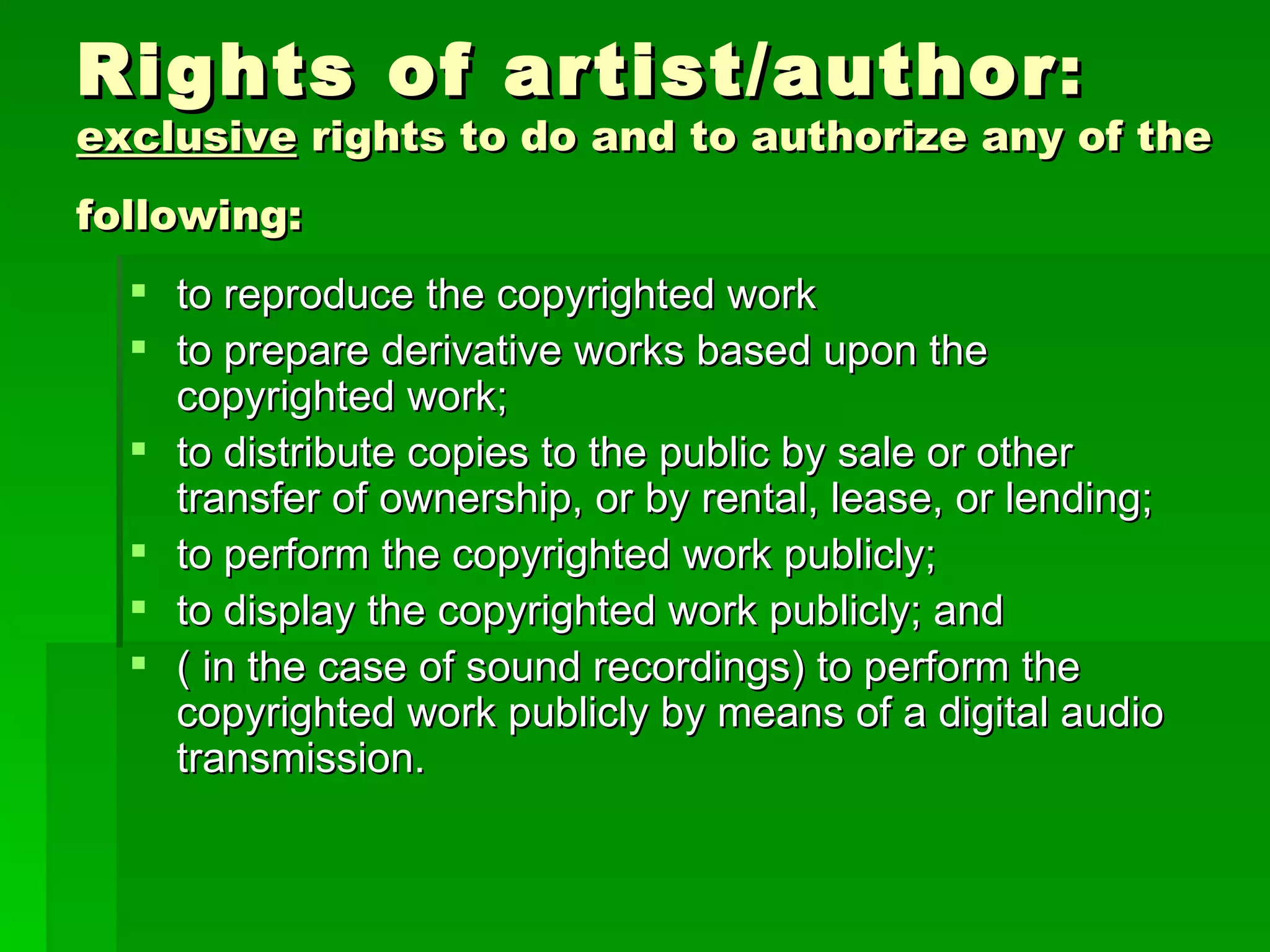 Rights of artist/author :  exclusive  rights to do and to authorize any of the following:   to reproduce the copyrighted work to prepare derivative works based upon the copyrighted work; to distribute copies to the public by sale or other transfer of ownership, or by rental, lease, or lending; to perform the copyrighted work publicly; to display the copyrighted work publicly; and ( in the case of sound recordings) to perform the copyrighted work publicly by means of a digital audio transmission. 