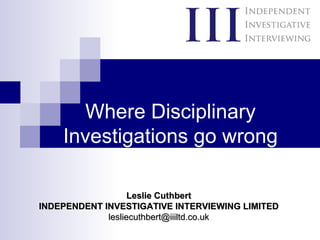 Where Disciplinary Investigations go wrong Leslie Cuthbert INDEPENDENT INVESTIGATIVE INTERVIEWING LIMITED [email_address] 