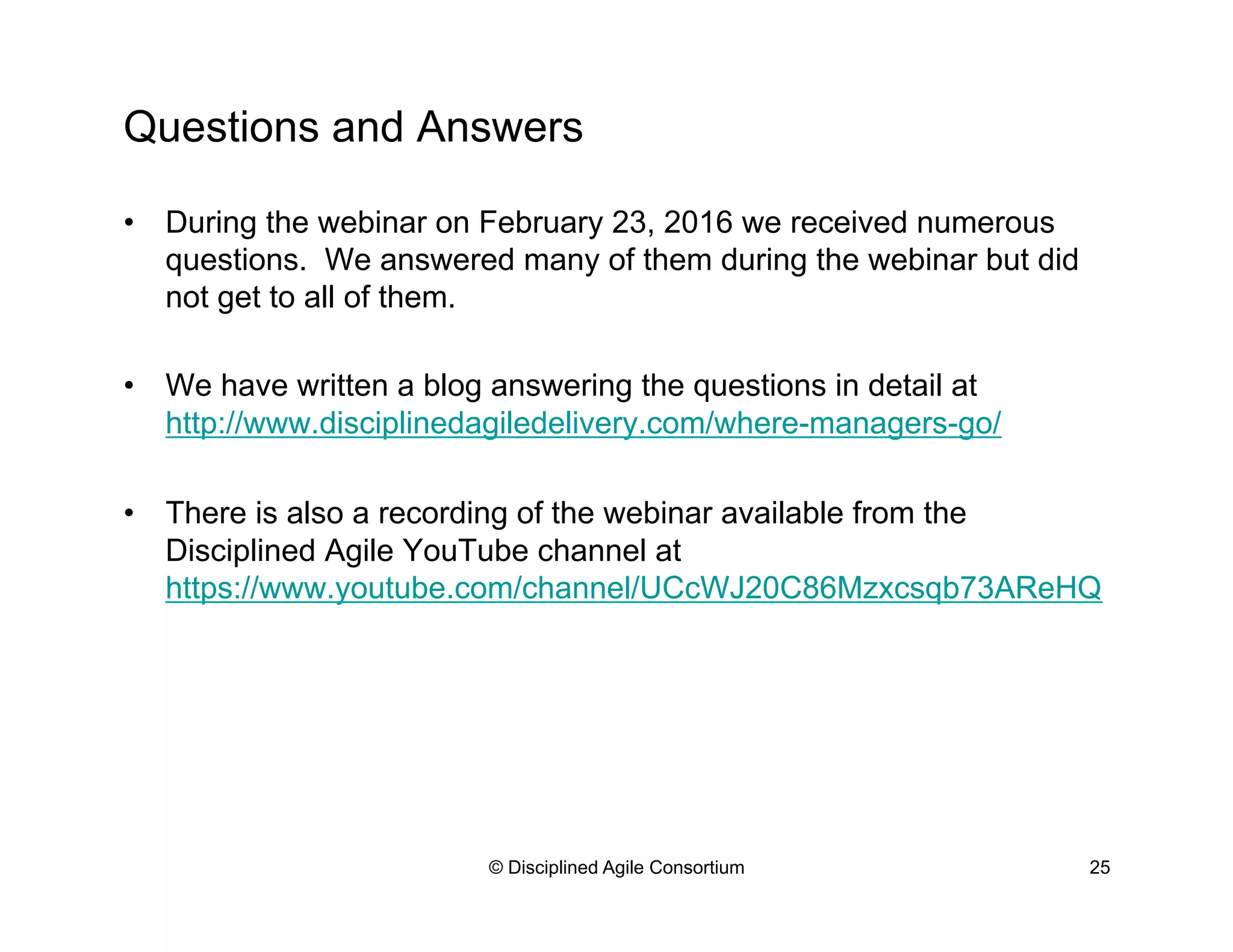 Questions and Answers
•  During the webinar on February 23, 2016 we received numerous
questions. We answered many of them during the webinar but did
not get to all of them.
•  We have written a blog answering the questions in detail at
http://www.disciplinedagiledelivery.com/where-managers-go/
•  There is also a recording of the webinar available from the
Disciplined Agile YouTube channel at
https://www.youtube.com/channel/UCcWJ20C86Mzxcsqb73AReHQ
© Disciplined Agile Consortium 25
 