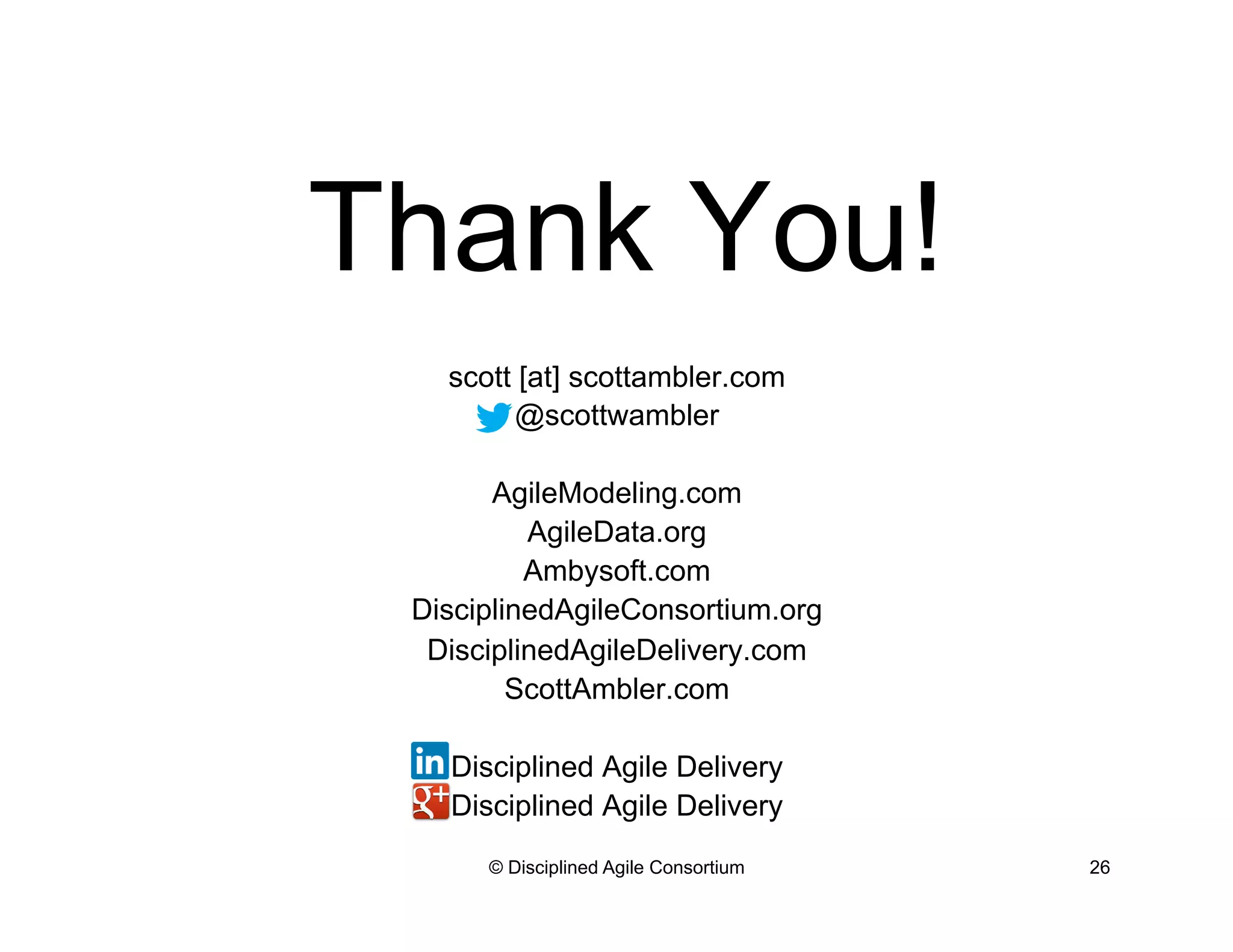 Thank You!
scott [at] scottambler.com
@scottwambler
AgileModeling.com
AgileData.org
Ambysoft.com
DisciplinedAgileConsortium.org
DisciplinedAgileDelivery.com
ScottAmbler.com
Disciplined Agile Delivery
Disciplined Agile Delivery
© Disciplined Agile Consortium 26
 