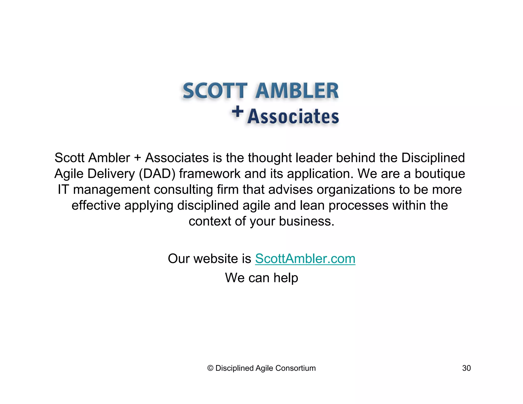 Scott Ambler + Associates is the thought leader behind the Disciplined
Agile Delivery (DAD) framework and its application. We are a boutique
IT management consulting firm that advises organizations to be more
effective applying disciplined agile and lean processes within the
context of your business.
Our website is ScottAmbler.com
We can help
© Disciplined Agile Consortium 30
 