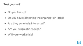 Test yourself
● Do you line up?
● Do you have something the organisation lacks?
● Are they genuinely interested?
● Are you pragmatic enough?
● Will your work stick?
 