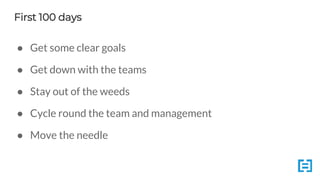 First 100 days
● Get some clear goals
● Get down with the teams
● Stay out of the weeds
● Cycle round the team and management
● Move the needle
 