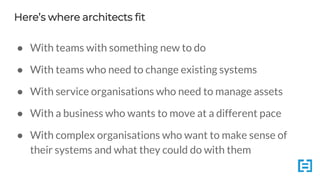 Here’s where architects fit
● With teams with something new to do
● With teams who need to change existing systems
● With service organisations who need to manage assets
● With a business who wants to move at a different pace
● With complex organisations who want to make sense of
their systems and what they could do with them
 