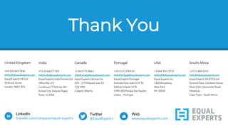 Thank YouThank You
LinkedIn
linkedin.com/company/equal-experts
Twitter
@EqualExperts
Web
www.equalexperts.com
United Kingdom
+44 203 603 7830
helloUK@equalexperts.com
Equal Experts UK Ltd
30 Brock Street
London NW1 3FG
India
+91 20 6607 7763
helloIndia@equalexperts.com
Equal Experts India Private Ltd
Office No. 4-C
Cerebrum IT Park No. B3
Kumar City, Kalyani Nagar
Pune, 411006
Canada
+1 403 775 4861
helloCanada@equalexperts.com
Equal Experts Devices Inc
205 - 279 Midpark way S.E.
T2X 1M2
Calgary, Alberta
Portugal
+351 211 378 414
helloPortugal@equalexperts.com
Equal Experts Portugal
Avenida Dom João II, Nº35
Edificio Infante 11ºA
1990-083Parque das Nações
Lisboa – Portugal
USA
+1 866-943-9737
helloUSA@equalexperts.com
Equal Experts Inc
1460 Broadway
New York
NY 10036
South Africa
+27 21 680 5252
helloSA@equalexperts.com
Equal Experts SA (PTD) Ltd
Ground Floor, Liesbeek House
River Park, Gloucester Road
Mowbray
Cape Town - South Africa
 