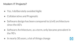 Modern IT Projects?
● Yes, I deliberately avoided Agile
● Collaborative and Pragmatic
● Software design has been compared to (civil) architecture
since the 60’s
● Software Architecture, as a term, only became prevalent in
the 90’s
● In nearly 30 years, a lot of things change
 