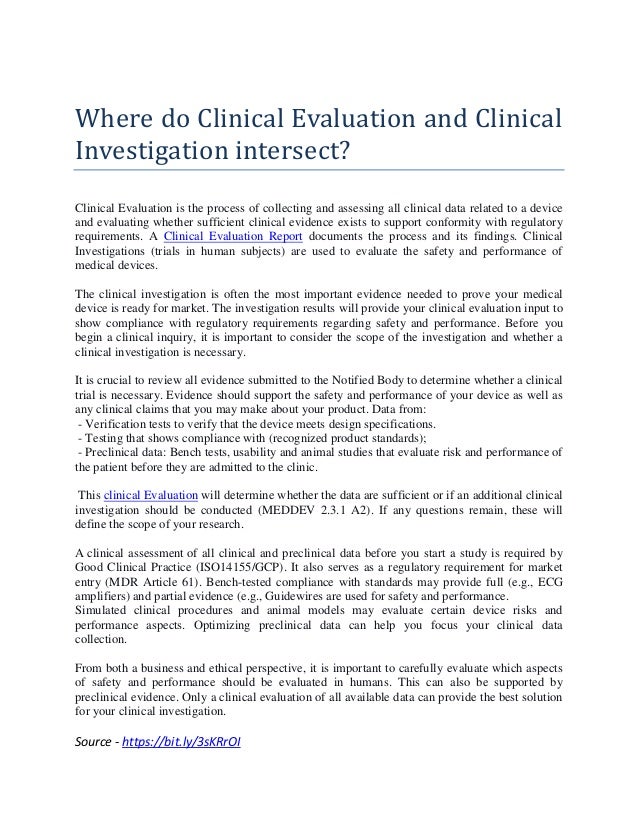 Where do Clinical Evaluation and Clinical
Investigation intersect?
Clinical Evaluation is the process of collecting and assessing all clinical data related to a device
and evaluating whether sufficient clinical evidence exists to support conformity with regulatory
requirements. A Clinical Evaluation Report documents the process and its findings. Clinical
Investigations (trials in human subjects) are used to evaluate the safety and performance of
medical devices.
The clinical investigation is often the most important evidence needed to prove your medical
device is ready for market. The investigation results will provide your clinical evaluation input to
show compliance with regulatory requirements regarding safety and performance. Before you
begin a clinical inquiry, it is important to consider the scope of the investigation and whether a
clinical investigation is necessary.
It is crucial to review all evidence submitted to the Notified Body to determine whether a clinical
trial is necessary. Evidence should support the safety and performance of your device as well as
any clinical claims that you may make about your product. Data from:
- Verification tests to verify that the device meets design specifications.
- Testing that shows compliance with (recognized product standards);
- Preclinical data: Bench tests, usability and animal studies that evaluate risk and performance of
the patient before they are admitted to the clinic.
This clinical Evaluation will determine whether the data are sufficient or if an additional clinical
investigation should be conducted (MEDDEV 2.3.1 A2). If any questions remain, these will
define the scope of your research.
A clinical assessment of all clinical and preclinical data before you start a study is required by
Good Clinical Practice (ISO14155/GCP). It also serves as a regulatory requirement for market
entry (MDR Article 61). Bench-tested compliance with standards may provide full (e.g., ECG
amplifiers) and partial evidence (e.g., Guidewires are used for safety and performance.
Simulated clinical procedures and animal models may evaluate certain device risks and
performance aspects. Optimizing preclinical data can help you focus your clinical data
collection.
From both a business and ethical perspective, it is important to carefully evaluate which aspects
of safety and performance should be evaluated in humans. This can also be supported by
preclinical evidence. Only a clinical evaluation of all available data can provide the best solution
for your clinical investigation.
Source - https://bit.ly/3sKRrOI
 
