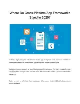 Where Do Cross-Platform App Frameworks
Stand in 2020?
In today’s highly disruptive and Darwinian ​mobile app development world​, businesses wouldn’t risk
missing their presence on either platform: Google Play Store and the Apple App Store.
Budgeting, however, is usually an issue if businesses go for native apps. This is why ​cross-platform app
development has emerged as the unrivaled choice of businesses that aim for a presence on ​Android as
well as ​iOS​.
Before we move on to find out where this category of frameworks stands in 2020, let’s discover some
basics about them.
 