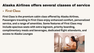 Alaska Airlines offers several classes of service
First Class
First Class is the premium cabin class offered by Alaska Airlines.
Passengers traveling in First Class enjoy enhanced comfort, personalized
service, and a range of amenities. Some features of First Class may
include spacious seats with extra legroom, priority boarding,
complimentary meals and beverages, dedicated flight attendants, and
access to Alaska Lounges
 