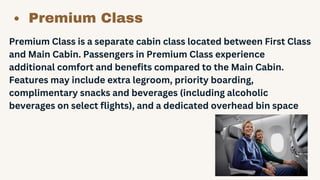 Premium Class
Premium Class is a separate cabin class located between First Class
and Main Cabin. Passengers in Premium Class experience
additional comfort and benefits compared to the Main Cabin.
Features may include extra legroom, priority boarding,
complimentary snacks and beverages (including alcoholic
beverages on select flights), and a dedicated overhead bin space
 