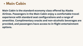 Main Cabin
Main Cabin is the standard economy class offered by Alaska
Airlines. Passengers in the Main Cabin enjoy a comfortable travel
experience with standard seat configurations and a range of
amenities. Complimentary snacks and non-alcoholic beverages are
provided, and passengers have access to in-flight entertainment
options.
 