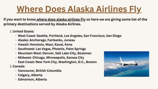 United States:
West Coast: Seattle, Portland, Los Angeles, San Francisco, San Diego
Alaska: Anchorage, Fairbanks, Juneau
Hawaii: Honolulu, Maui, Kauai, Kona
Southwest: Las Vegas, Phoenix, Palm Springs
Mountain West: Denver, Salt Lake City, Bozeman
Midwest: Chicago, Minneapolis, Kansas City
East Coast: New York City, Washington, D.C., Boston
Canada:
Vancouver, British Columbia
Calgary, Alberta
Edmonton, Alberta
1.
2.
Where Does Alaska Airlines Fly
if you want to know where does alaska airlines Fly so here we are giving some list of the
primary destinations served by Alaska Airlines.
 