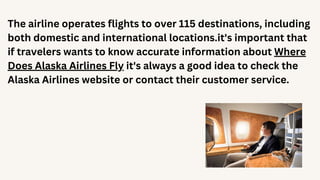 The airline operates flights to over 115 destinations, including
both domestic and international locations.it's important that
if travelers wants to know accurate information about Where
Does Alaska Airlines Fly it's always a good idea to check the
Alaska Airlines website or contact their customer service.
 