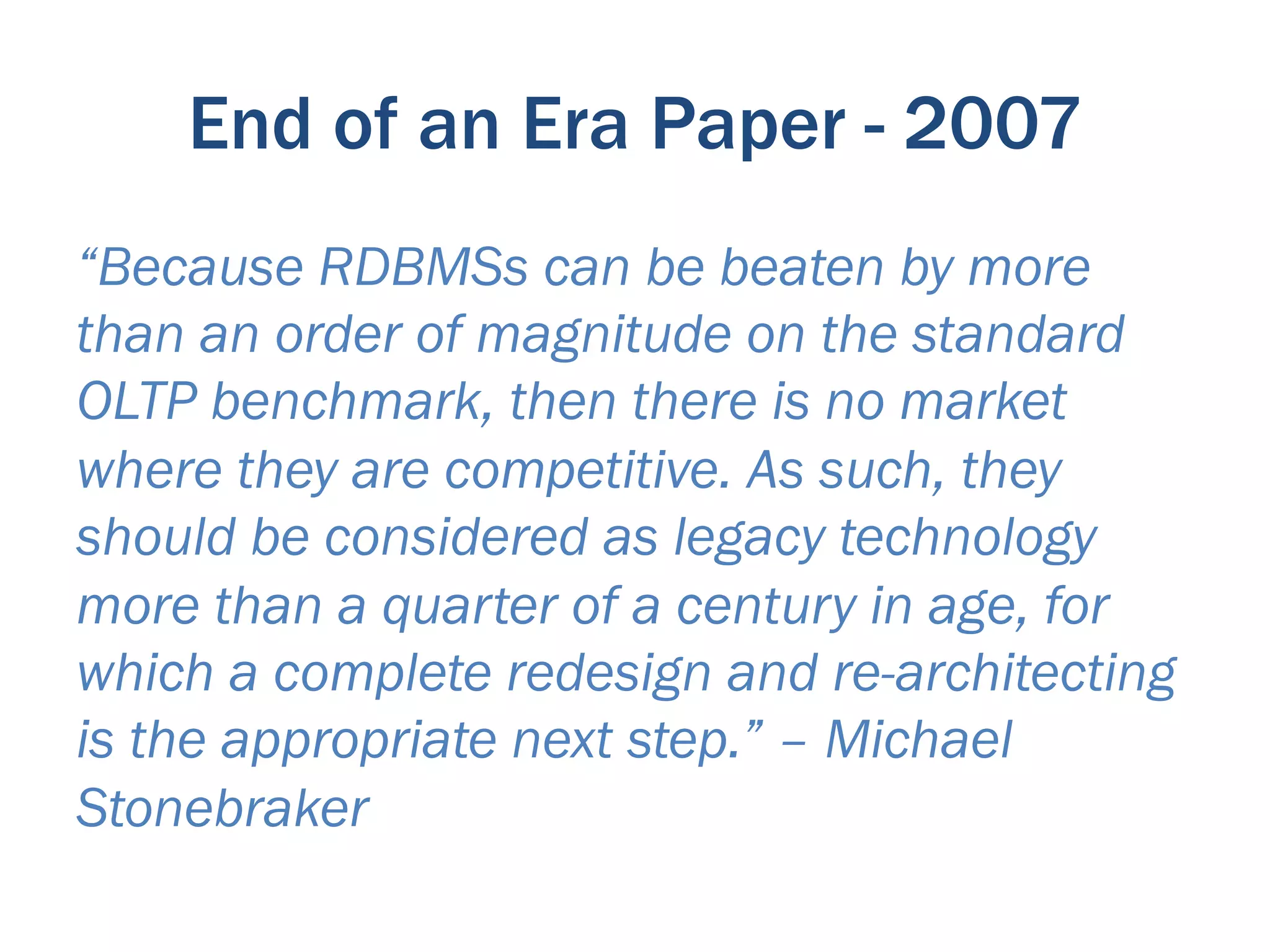 End of an Era Paper - 2007
“Because RDBMSs can be beaten by more
than an order of magnitude on the standard
OLTP benchmark, then there is no market
where they are competitive. As such, they
should be considered as legacy technology
more than a quarter of a century in age, for
which a complete redesign and re-architecting
is the appropriate next step.” – Michael
Stonebraker
 