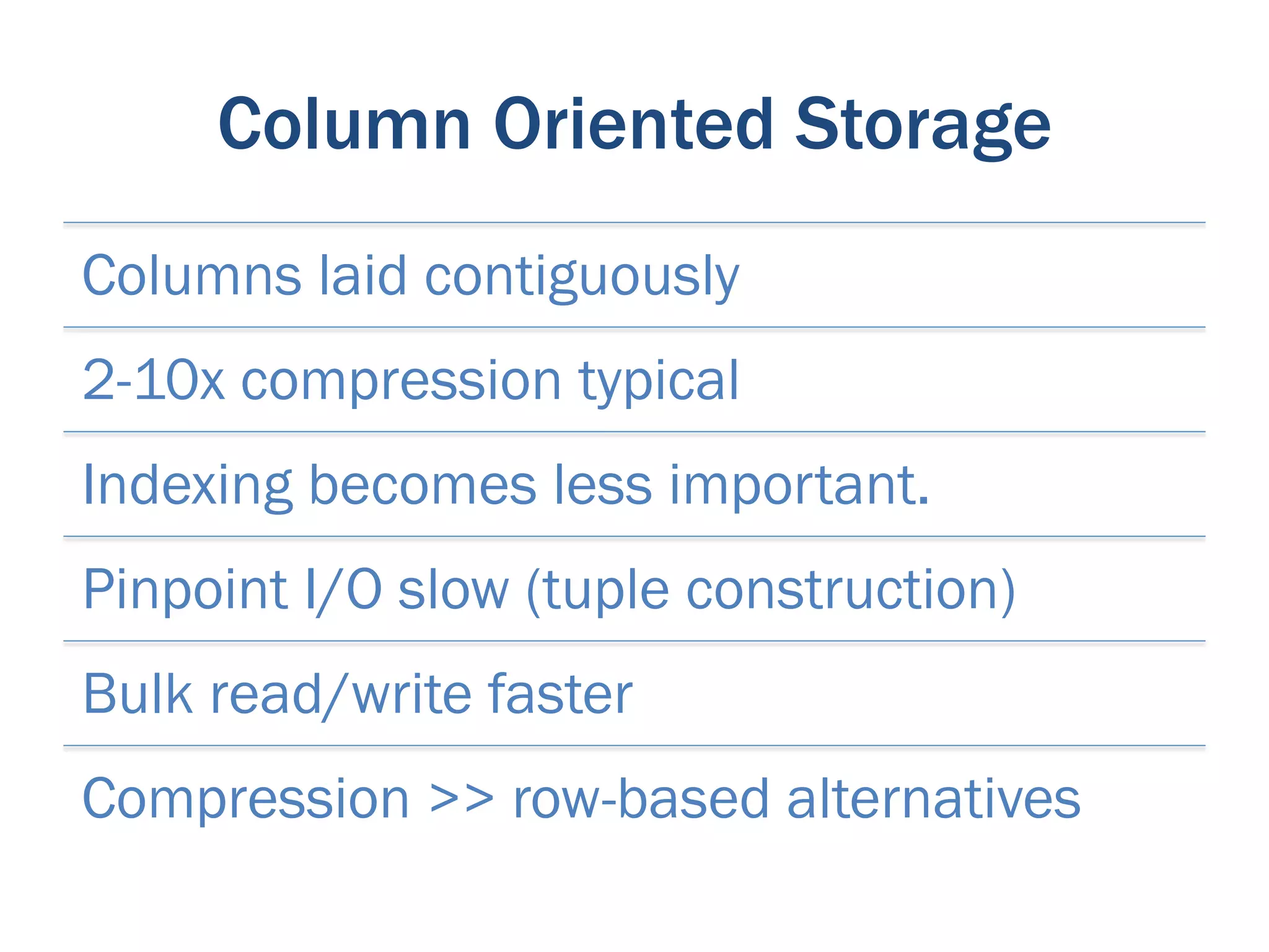 Column Oriented Storage
Columns laid contiguously
2-10x compression typical
Indexing becomes less important.
Pinpoint I/O slow (tuple construction)
Bulk read/write faster
Compression >> row-based alternatives
 