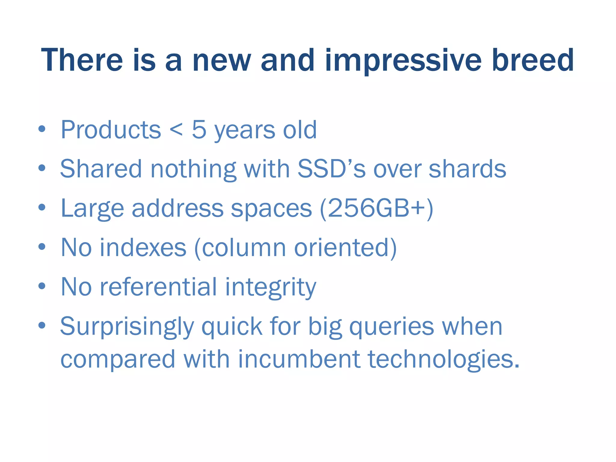 There is a new and impressive breed
•    Products < 5 years old
•    Shared nothing with SSD’s over shards
•    Large address spaces (256GB+)
•    No indexes (column oriented)
•    No referential integrity
•    Surprisingly quick for big queries when
     compared with incumbent technologies.
 