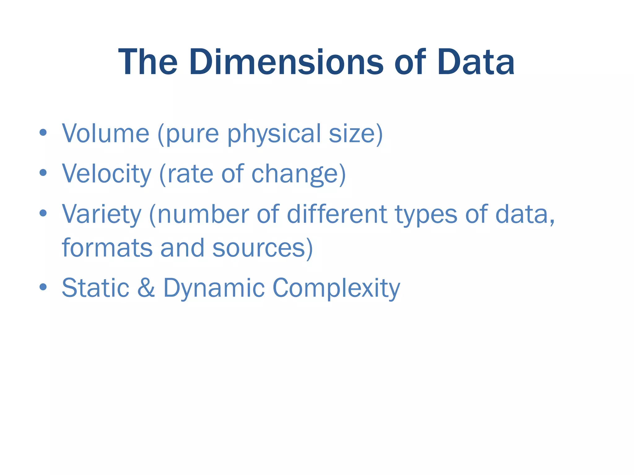 The Dimensions of Data
•  Volume (pure physical size)
•  Velocity (rate of change)
•  Variety (number of different types of data,
   formats and sources)
•  Static & Dynamic Complexity
 