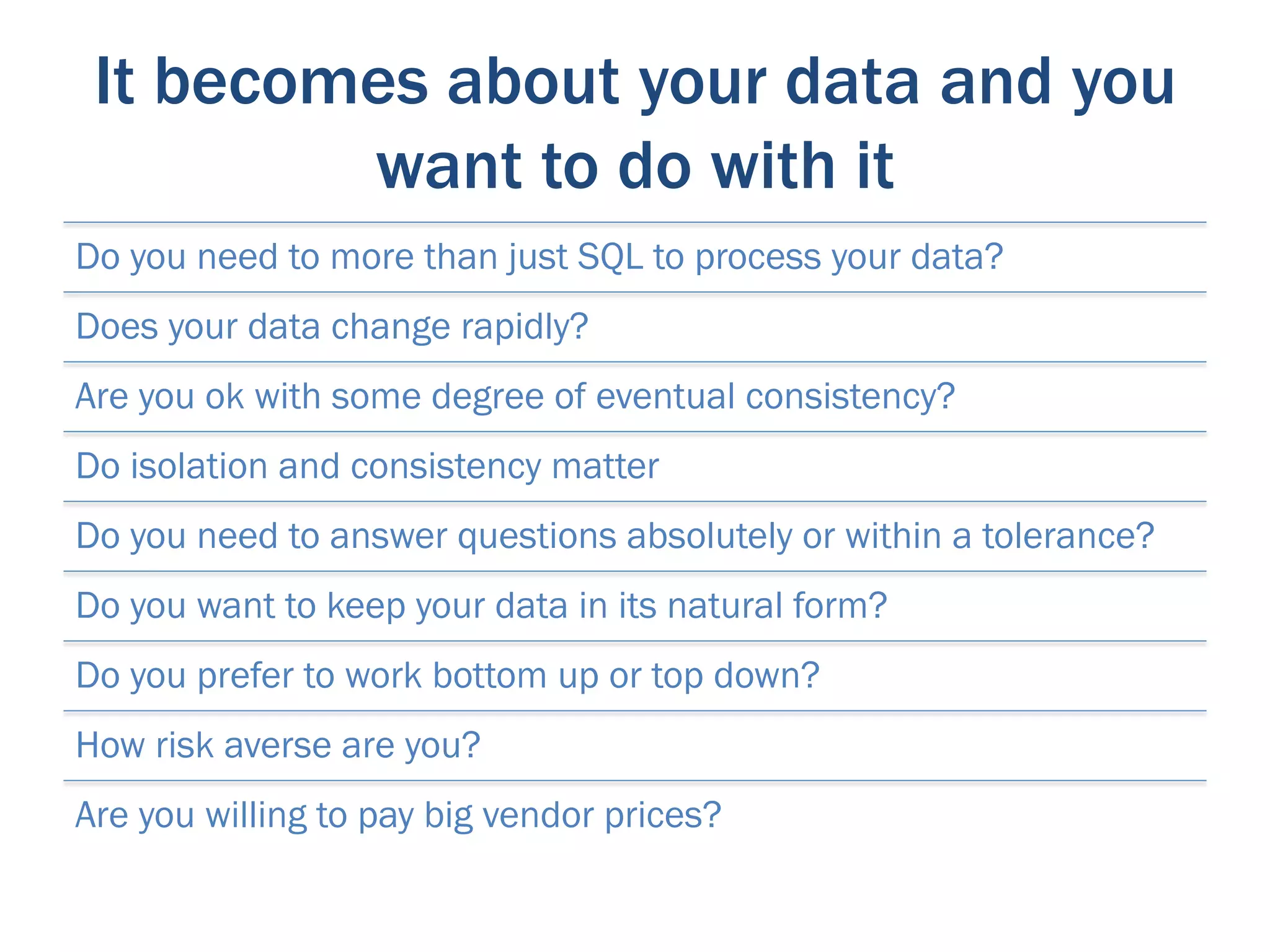 It becomes about your data and you
         want to do with it
Do you need to more than just SQL to process your data?
Does your data change rapidly?
Are you ok with some degree of eventual consistency?
Do isolation and consistency matter
Do you need to answer questions absolutely or within a tolerance?
Do you want to keep your data in its natural form?
Do you prefer to work bottom up or top down?
How risk averse are you?
Are you willing to pay big vendor prices?
 