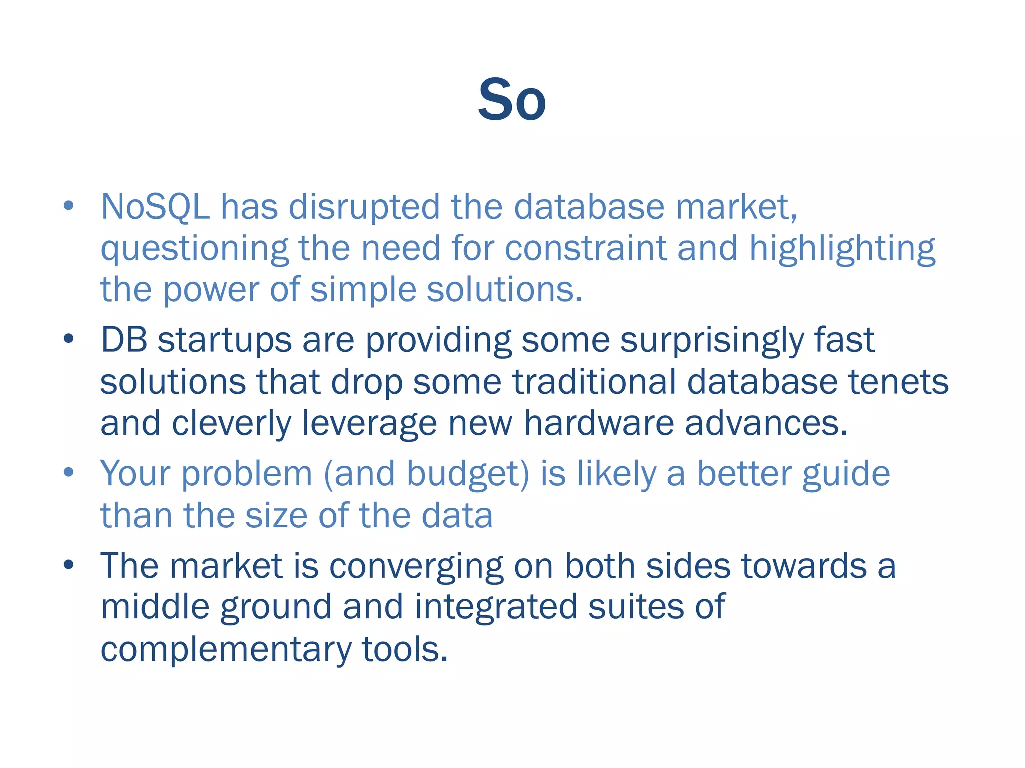 So
•  NoSQL has disrupted the database market,
   questioning the need for constraint and highlighting
   the power of simple solutions.
•  DB startups are providing some surprisingly fast
   solutions that drop some traditional database tenets
   and cleverly leverage new hardware advances.
•  Your problem (and budget) is likely a better guide
   than the size of the data
•  The market is converging on both sides towards a
   middle ground and integrated suites of
   complementary tools.
 