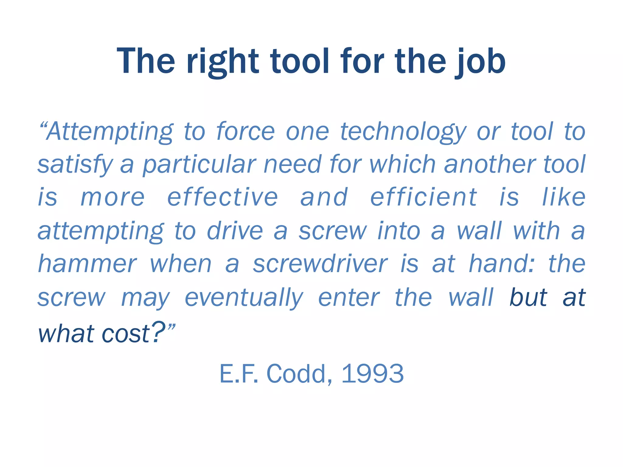 The right tool for the job
“Attempting to force one technology or tool to
satisfy a particular need for which another tool
is more effective and efficient is like
attempting to drive a screw into a wall with a
hammer when a screwdriver is at hand: the
screw may eventually enter the wall but at
what cost?”
                 E.F. Codd, 1993
 