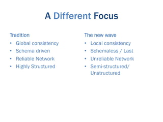 A Different Focus
Tradition               The new wave
•  Global consistency   •  Local consistency
•  Schema driven        •  Schemaless / Last
•  Reliable Network     •  Unreliable Network
•  Highly Structured    •  Semi-structured/
                           Unstructured
 