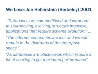 We Lose: Joe Hellerstein (Berkeley) 2001

 “Databases are commoditised and cornered
to slow-moving, evolving, structure intensive,
applications that require schema evolution.“ …
“The internet companies are lost and we will
remain in the doldrums of the enterprise
space.” …
“As databases are black boxes which require a
lot of coaxing to get maximum performance”
 