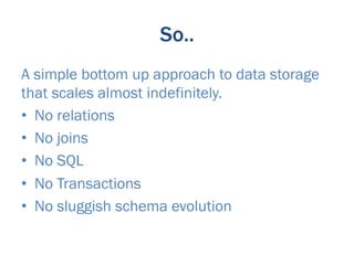 So..
A simple bottom up approach to data storage
that scales almost indefinitely.
•  No relations
•  No joins
•  No SQL
•  No Transactions
•  No sluggish schema evolution
 