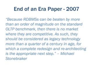 End of an Era Paper - 2007
“Because RDBMSs can be beaten by more
than an order of magnitude on the standard
OLTP benchmark, then there is no market
where they are competitive. As such, they
should be considered as legacy technology
more than a quarter of a century in age, for
which a complete redesign and re-architecting
is the appropriate next step.” – Michael
Stonebraker
 