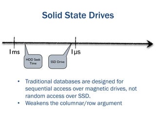 Solid State Drives


1ms                            1µs
      HDD Seek
        Time       SSD Drive




  •  Traditional databases are designed for
     sequential access over magnetic drives, not
     random access over SSD.
  •  Weakens the columnar/row argument
 