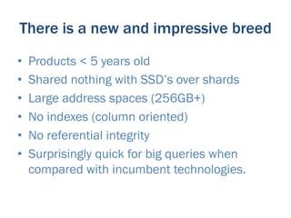 There is a new and impressive breed
•    Products < 5 years old
•    Shared nothing with SSD’s over shards
•    Large address spaces (256GB+)
•    No indexes (column oriented)
•    No referential integrity
•    Surprisingly quick for big queries when
     compared with incumbent technologies.
 