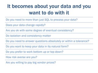 It becomes about your data and you
         want to do with it
Do you need to more than just SQL to process your data?
Does your data change rapidly?
Are you ok with some degree of eventual consistency?
Do isolation and consistency matter
Do you need to answer questions absolutely or within a tolerance?
Do you want to keep your data in its natural form?
Do you prefer to work bottom up or top down?
How risk averse are you?
Are you willing to pay big vendor prices?
 