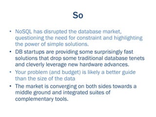 So
•  NoSQL has disrupted the database market,
   questioning the need for constraint and highlighting
   the power of simple solutions.
•  DB startups are providing some surprisingly fast
   solutions that drop some traditional database tenets
   and cleverly leverage new hardware advances.
•  Your problem (and budget) is likely a better guide
   than the size of the data
•  The market is converging on both sides towards a
   middle ground and integrated suites of
   complementary tools.
 
