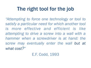 The right tool for the job
“Attempting to force one technology or tool to
satisfy a particular need for which another tool
is more effective and efficient is like
attempting to drive a screw into a wall with a
hammer when a screwdriver is at hand: the
screw may eventually enter the wall but at
what cost?”
                 E.F. Codd, 1993
 