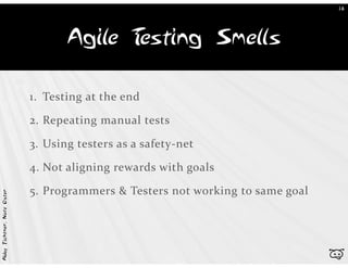 18




                                   Agile Testing Smells

                            1. Testing at the end

                            2. Repeating manual tests

                            3. Using testers as a safety-net

                            4. Not aligning rewards with goals

                            5. Programmers & Testers not working to same goal
Abby Fichtner, Nate Oster




                                                                                b
 
