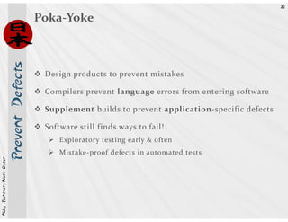 21


                            Prevent Defects   Poka-Yoke



                                               Design products to prevent mistakes

                                               Compilers prevent language errors from entering software

                                               Supplement builds to prevent application-specific defects

                                               Software still finds ways to fail!
                                                   Exploratory testing early & often
                                                   Mistake-proof defects in automated tests
Abby Fichtner, Nate Oster
 