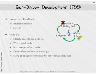 25



                                 Test-Driven Development (TDD)

                            Immediate Feedback
                               Implementation                                                      Write a
                                                                                                  failing test
                               Design

                            Helps Us:
                               Clarify acceptance criteria
                                                                                         Refactor        R       Make
                                                                                                                 it Pass

                               Write good code
                               Mistake-proof our code
                               Know when we’ve done enough
Abby Fichtner, Nate Oster




                               Have courage to continue by providing safety-net




                                        Adapted from “Growing OO Software Guided by Tests”, Steve Freeman & Nat Pryce
 