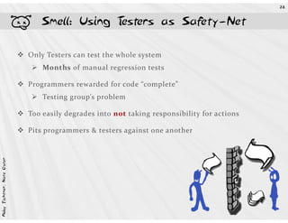 28




                            b   Smell: Using Testers as Safety-Net

                            Only Testers can test the whole system
                                Months of manual regression tests

                            Programmers rewarded for code “complete”
                                Testing group’s problem

                            Too easily degrades into not taking responsibility for actions

                            Pits programmers & testers against one another
Abby Fichtner, Nate Oster
 