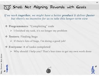 32




                            b         Smell: Not Aligning Rewards with Goals

                            If we work together, we might have a better product & deliver faster
                                  but there’s no incentive for us to take this longer-term view

                                    Programmers: “Completing” code
                                       I finished my task, it’s no longer my problem

                                    Testers: Finding bugs
                                       If there’s lots of bugs, I’m doing a good job!

                                    Everyone: # of tasks completed
                                       Why should I help you? That’s less time to get my own work done
Abby Fichtner, Nate Oster




                            A   h                                  U
                                                                                                         A
 