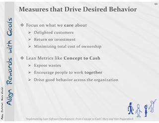 33


                            Align Rewards with Goals   Measures that Drive Desired Behavior

                                                         Focus on what we care about
                                                                Delighted customers
                                                                Return on investment
                                                                Minimizing total cost of ownership

                                                         Lean Metrics like Concept to Cash
                                                                Expose wastes
                                                                Encourage people to work together
                                                                Drive good behavior across the organization
Abby Fichtner, Nate Oster




                                                         “Implementing Lean Software Development: From Concept to Cash”, Mary and Tom Poppendieck
                                                                                                                                                    Dh E
 