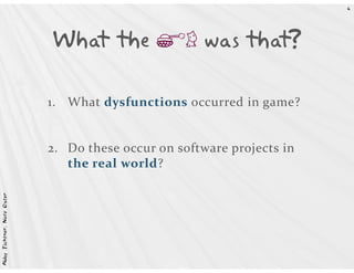4




                            What the gh was that?

                            1. What dysfunctions occurred in game?


                            2. Do these occur on software projects in
                               the real world?
Abby Fichtner, Nate Oster
 