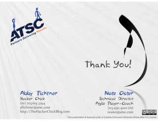Thank You!


Abby Fichtner                                                   Nate Oster
Hacker Chick                                            Technical Director
                                                                         ,
(m) 703.615.3394                                       Agile Player-Coach
afichtner@atsc.com                                                 703.930.4100 (m)
http://TheHackerChickBlog.com                                      noster@atsc.com
                           This presentation is licensed under a Creative Commons Attribution-Share Alike 3.0 License
 