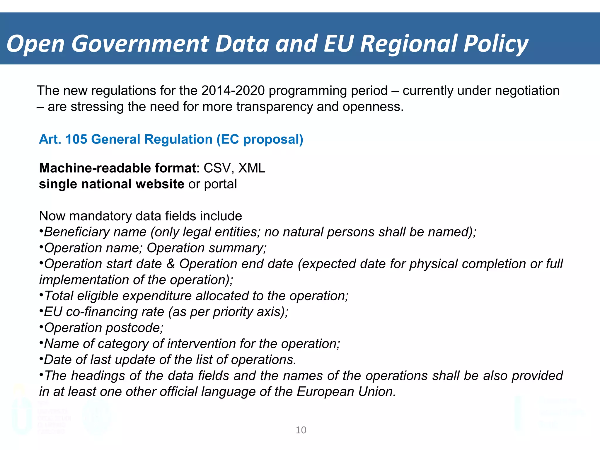10	
  
Open	
  Government	
  Data	
  and	
  EU	
  Regional	
  Policy	
  
The new regulations for the 2014-2020 programming period – currently under negotiation
– are stressing the need for more transparency and openness.
Art. 105 General Regulation (EC proposal)
Machine-readable format: CSV, XML
single national website or portal
Now mandatory data fields include
• Beneficiary name (only legal entities; no natural persons shall be named);
• Operation name; Operation summary;
• Operation start date & Operation end date (expected date for physical completion or full
implementation of the operation);
• Total eligible expenditure allocated to the operation;
• EU co-financing rate (as per priority axis);
• Operation postcode;
• Name of category of intervention for the operation;
• Date of last update of the list of operations.
• The headings of the data fields and the names of the operations shall be also provided
in at least one other official language of the European Union.
 