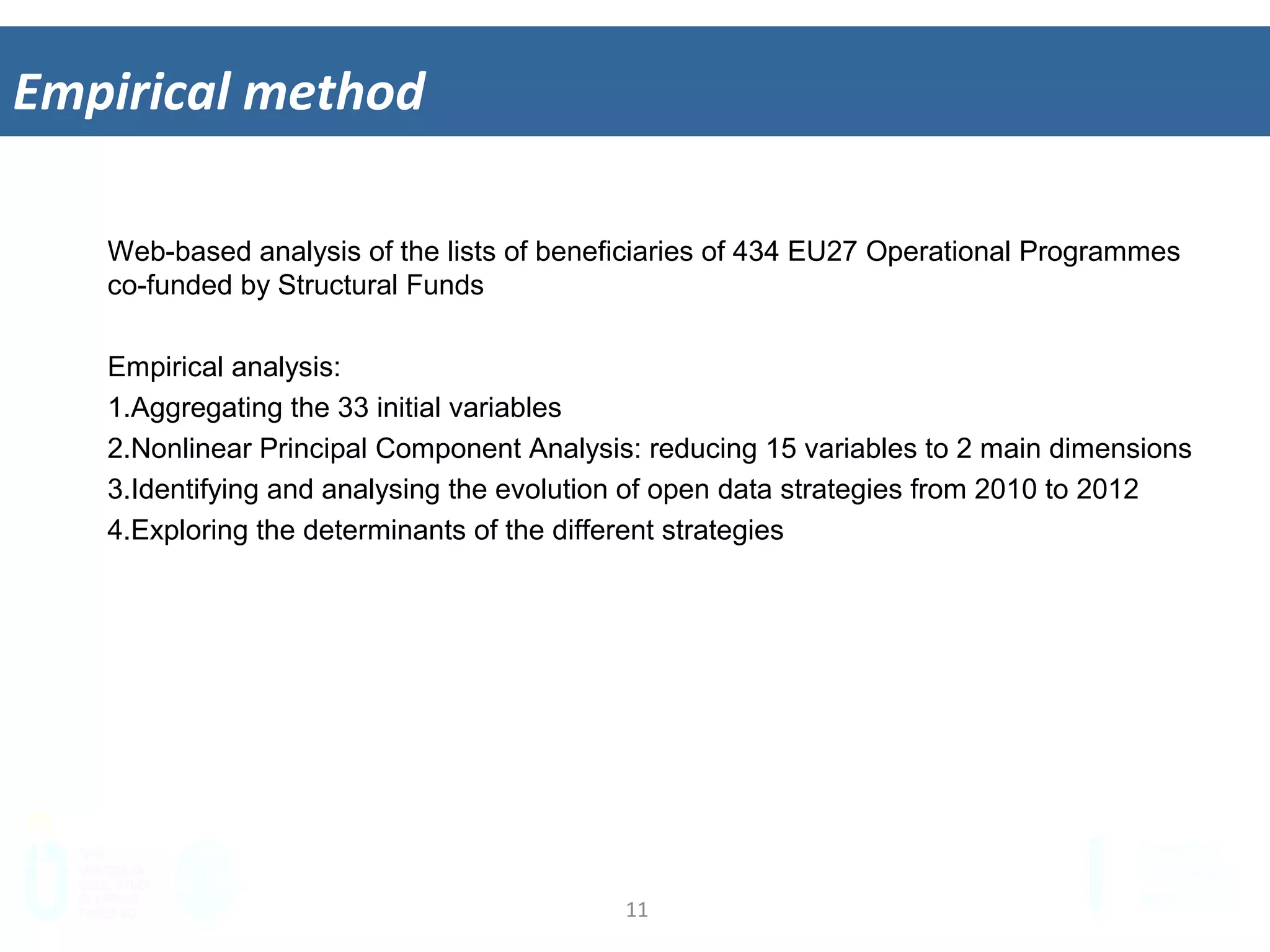 11	
  
Empirical	
  method	
  
Web-based analysis of the lists of beneficiaries of 434 EU27 Operational Programmes
co-funded by Structural Funds
Empirical analysis:
1.  Aggregating the 33 initial variables
2.  Nonlinear Principal Component Analysis: reducing 33 variables to 2 main
dimensions
3.  Identifying and analysing the evolution of open data strategies from 2010 to 2012
4.  Exploring the determinants of the different strategies
 