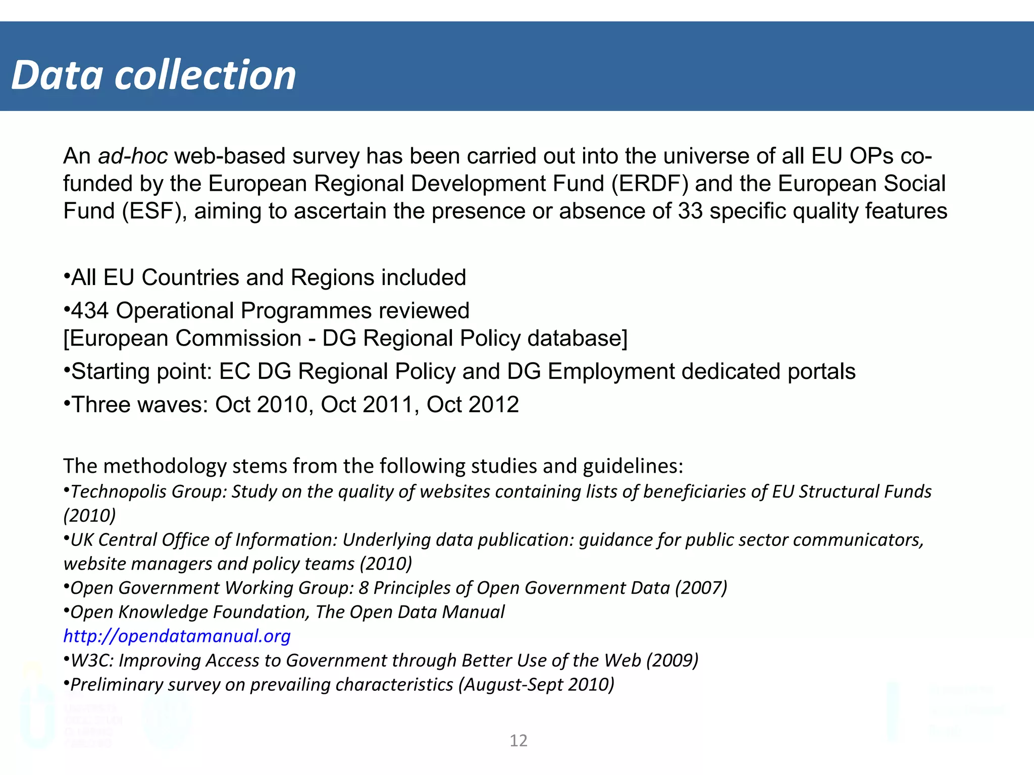 12	
  
Data	
  collec&on	
  
An ad-hoc web-based survey has been carried out into the universe of all EU OPs co-
funded by the European Regional Development Fund (ERDF) and the European Social
Fund (ESF), aiming to ascertain the presence or absence of 33 specific quality features
•  All EU Countries and Regions included
•  434 Operational Programmes reviewed
[European Commission - DG Regional Policy database]
•  Starting point: EC DG Regional Policy and DG Employment dedicated portals
•  Three waves: Oct 2010, Oct 2011, Oct 2012
The	
  methodology	
  stems	
  from	
  the	
  following	
  studies	
  and	
  guidelines:	
  
•  Technopolis	
  Group:	
  Study	
  on	
  the	
  quality	
  of	
  websites	
  containing	
  lists	
  of	
  beneﬁciaries	
  of	
  EU	
  Structural	
  Funds	
  
(2010)	
  
•  UK	
  Central	
  Oﬃce	
  of	
  InformaIon:	
  Underlying	
  data	
  publicaIon:	
  guidance	
  for	
  public	
  sector	
  communicators,	
  
website	
  managers	
  and	
  policy	
  teams	
  (2010)	
  	
  
•  Open	
  Government	
  Working	
  Group:	
  8	
  Principles	
  of	
  Open	
  Government	
  Data	
  (2007)	
  	
  
•  Open	
  Knowledge	
  FoundaIon,	
  The	
  Open	
  Data	
  Manual	
  	
  
hSp://opendatamanual.org	
  
•  W3C:	
  Improving	
  Access	
  to	
  Government	
  through	
  BeSer	
  Use	
  of	
  the	
  Web	
  (2009)	
  	
  
•  Preliminary	
  survey	
  on	
  prevailing	
  characterisIcs	
  (August-­‐Sept	
  2010)	
  
 