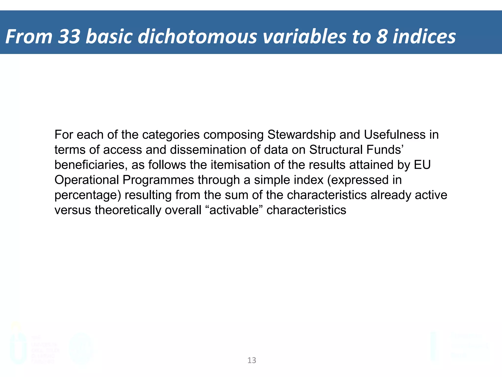 13	
  
From	
  33	
  basic	
  dichotomous	
  variables	
  to	
  8	
  indices	
  
For each of the categories composing Stewardship and Usefulness in
terms of access and dissemination of data on Structural Funds’
beneficiaries, as follows the itemisation of the results attained by EU
Operational Programmes through a simple index (expressed in
percentage) resulting from the sum of the characteristics already active
versus theoretically overall “activable” characteristics
 